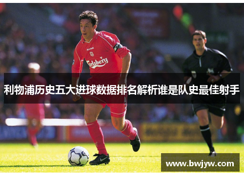 利物浦历史五大进球数据排名解析谁是队史最佳射手