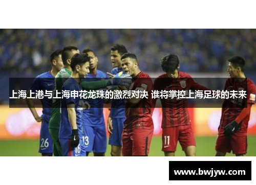 上海上港与上海申花龙珠的激烈对决 谁将掌控上海足球的未来