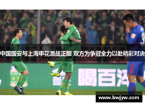 中国国安与上海申花激战正酣 双方为争冠全力以赴精彩对决