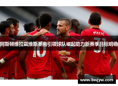 阿斯顿维拉戴维斯基南引领球队崛起助力新赛季目标明确